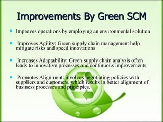 Improvements By Green SCM Improves operations by employing an environmental solution Improves Agility: Green supply chain management help mitigate risks and speed innovations Increases Adaptability: Green supply chain analysis often leads to innovative processes and continuous improvements Promotes Alignment: involves negotiating policies with suppliers and customers, which results in better alignment of business processes and principles. 