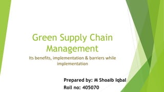 Green Supply Chain
Management
Its benefits, implementation & barriers while
implementation
Prepared by: M Shoaib Iqbal
Roll no: 405070
 