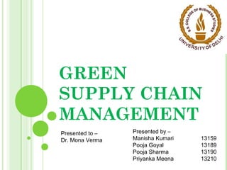 GREEN
SUPPLY CHAIN
MANAGEMENT
Presented by –
Manisha Kumari 13159
Pooja Goyal 13189
Pooja Sharma 13190
Priyanka Meena 13210
Presented to –
Dr. Mona Verma
 