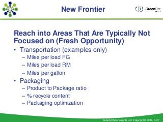 New Frontier


Reach into Areas That Are Typically Not
Focused on (Fresh Opportunity)
• Transportation (examples only)
  – Miles per load FG
  – Miles per load RM
  – Miles per gallon
• Packaging
  – Product to Package ratio
  – % recycle content
  – Packaging optimization


                               Supply Chain Insights LLC Copyright © 2013, p. 27
 