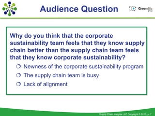 Audience Question


Why do you think that the corporate
sustainability team feels that they know supply
chain better than the supply chain team feels
that they know corporate sustainability?
   Newness of the corporate sustainability program
   The supply chain team is busy
   Lack of alignment




                                    Supply Chain Insights LLC Copyright © 2013, p. 7
 