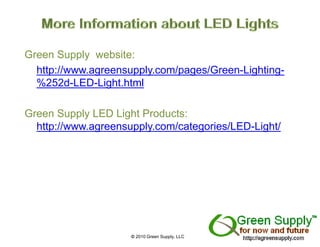 Green Supply website:
  http://www.agreensupply.com/pages/Green-Lighting-
  %252d-LED-Light.html

Green Supply LED Light Products:
  http://www.agreensupply.com/categories/LED-Light/
  htt //               l     / t     i /LED Li ht/




                     © 2010 Green Supply, LLC
 