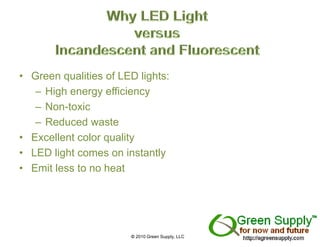 • Green qualities of LED lights:
   – High energy efficiency
   – Non-toxic
   – Reduced waste
• Excellent color quality
• LED light comes on instantly
• Emit less to no heat




                       © 2010 Green Supply, LLC
 