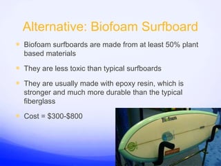 Alternative: Biofoam SurfboardBiofoam surfboards are made from at least 50% plant based materialsThey are less toxic than typical surfboardsThey are usually made with epoxy resin, which is stronger and much more durable than the typical fiberglassCost = $300-$800