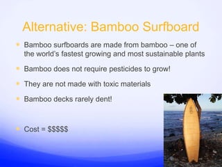 Alternative: Bamboo SurfboardBamboo surfboards are made from bamboo – one of the world’s fastest growing and most sustainable plantsBamboo does not require pesticides to grow!They are not made with toxic materialsBamboo decks rarely dent!Cost = $$$$$