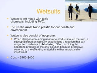 WetsuitsWetsuits are made with toxic chemicals, including PVC.PVC is the most toxic plastic for our health and  environment. Wetsuits also consist of neoprene.When allergen-containing neoprene products touch the skin, a susceptible person typically experiences a reaction that can range from redness to blistering. Often, avoiding the neoprene products is the only solution because protective covering of the offending material is either impractical or insufficient. Cost = $100-$400