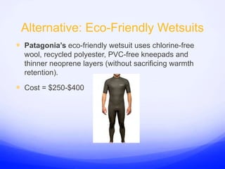 Alternative: Eco-Friendly WetsuitsPatagonia’s eco-friendly wetsuit uses chlorine-free wool, recycled polyester, PVC-free kneepads and thinner neoprene layers (without sacrificing warmth retention).Cost = $250-$400