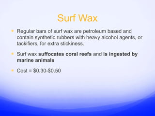 Surf WaxRegular bars of surf wax are petroleum based and contain synthetic rubbers with heavy alcohol agents, or tackifiers, for extra stickiness.Surf wax suffocates coral reefs and is ingested by marine animalsCost = $0.30-$0.50