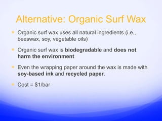 Alternative: Organic Surf WaxOrganic surf wax uses all natural ingredients (i.e., beeswax, soy, vegetable oils)Organic surf wax is biodegradable and does not harm the environmentEven the wrapping paper around the wax is made with soy-based ink and recycled paper.Cost = $1/bar