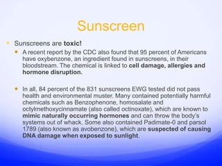 SunscreenSunscreens are toxic!A recent report by the CDC also found that 95 percent of Americans have oxybenzone, an ingredient found in sunscreens, in their bloodstream. The chemical is linked to cell damage, allergies and hormone disruption.In all, 84 percent of the 831 sunscreens EWG tested did not pass health and environmental muster. Many contained potentially harmful chemicals such as Benzophenone, homosalate and octylmethoxycinnamate (also called octinoxate), which are known to mimic naturally occurring hormones and can throw the body’s systems out of whack. Some also contained Padimate-0 and parsol 1789 (also known as avobenzone), which are suspected of causing DNA damage when exposed to sunlight.