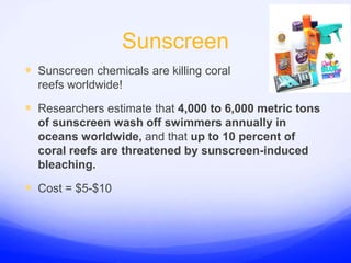 SunscreenSunscreen chemicals are killing coral reefs worldwide!Researchers estimate that 4,000 to 6,000 metric tons of sunscreen wash off swimmers annually in oceans worldwide, and that up to 10 percent of coral reefs are threatened by sunscreen-induced bleaching.Cost = $5-$10