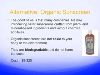 Alternative: Organic SunscreenThe good news is that many companies are now introducing safer sunscreens crafted from plant- and mineral-based ingredients and without chemical additives.Organic sunscreens are not toxic to your body or the environmentThey are biodegradable and do not harm the oceanCost = $8-$20