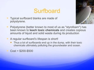 SurfboardTypical surfboard blanks are made of polystyrene.Polystyrene (better known to most of us as &quot;styrofoam&quot;) has been known to leach toxic chemicals and creates copious amounts of liquid and solid waste during its productionA regular surfboard’s lifespan is short!Thus a lot of surfboards end up in the dump, with their toxic chemicals ultimately polluting the groundwater and ocean.Cost = $200-$500