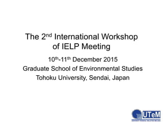 The 2nd International Workshop
of IELP Meeting
10th-11th December 2015
Graduate School of Environmental Studies
Tohoku University, Sendai, Japan
 