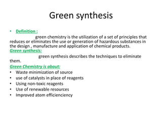 Green synthesis
• Definition :
green chemistry is the utilization of a set of principles that
reduces or eliminates the use or generation of hazardous substances in
the design , manufacture and application of chemical products.
Green synthesis:
green synthesis describes the techniques to eliminate
them.
Green Chemistry is about:
• Waste minimization of source
• use of catalysts in place of reagents
• Using non-toxic reagents
• Use of renewable resources
• Improved atom efficienciency
 