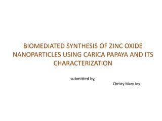 BIOMEDIATED SYNTHESIS OF ZINC OXIDE
NANOPARTICLES USING CARICA PAPAYA AND ITS
CHARACTERIZATION
submitted by,
Christy Mary Joy
 