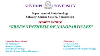 KUVEMPU UNIVERSITY
Department of Biotechnology
Sahyadri Science College, Shivamogga
Under the Supervision of :
Dr. Pradeepa.K
Assistant professor,
Dept of Biotechnology
Sahyadri Science College,Shivamogga
Submitted by:
Ms. Sanjana N S
Reg No- S1908425
Sahyadri Science College,Shivmogga
PROJECT ENTITLE
“GREEN SYNTHESIS OF NANOPARTICLES”
 