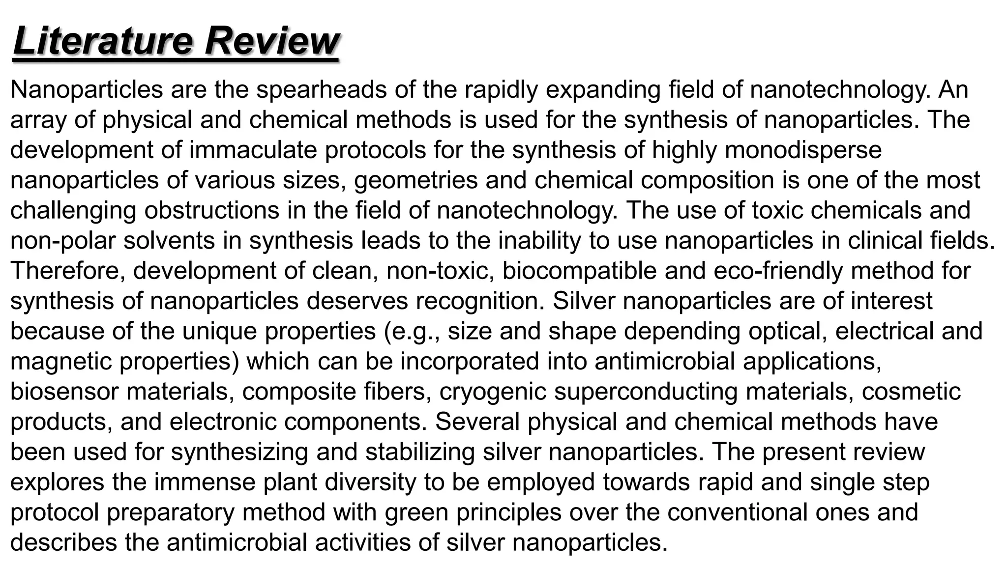 Nanoparticles are the spearheads of the rapidly expanding field of nanotechnology. An
array of physical and chemical methods is used for the synthesis of nanoparticles. The
development of immaculate protocols for the synthesis of highly monodisperse
nanoparticles of various sizes, geometries and chemical composition is one of the most
challenging obstructions in the field of nanotechnology. The use of toxic chemicals and
non-polar solvents in synthesis leads to the inability to use nanoparticles in clinical fields.
Therefore, development of clean, non-toxic, biocompatible and eco-friendly method for
synthesis of nanoparticles deserves recognition. Silver nanoparticles are of interest
because of the unique properties (e.g., size and shape depending optical, electrical and
magnetic properties) which can be incorporated into antimicrobial applications,
biosensor materials, composite fibers, cryogenic superconducting materials, cosmetic
products, and electronic components. Several physical and chemical methods have
been used for synthesizing and stabilizing silver nanoparticles. The present review
explores the immense plant diversity to be employed towards rapid and single step
protocol preparatory method with green principles over the conventional ones and
describes the antimicrobial activities of silver nanoparticles.
Literature Review
 