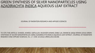 GREEN SYNTHESIS OF SILVER NANOPARTICLES USING
AZADIRACHTA INDICA AQUEOUS LEAF EXTRACT
JOURNAL OF RADIATION RESEARCH AND APPLIED SCIENCES
TO CITE THIS ARTICLE: SHAKEEL AHMED, SAIFULLAH, MUDASIR AHMAD, BABU LAL SWAMI & SAIQA IKRAM (2016) GREEN
SYNTHESIS OF SILVER NANOPARTICLES USING AZADIRACHTA INDICA AQUEOUS LEAF EXTRACT, JOURNAL OF RADIATION
RESEARCH AND APPLIED SCIENCES, 9:1, 1-7, DOI: 10.1016/J.JRRAS.2015.06.006
 