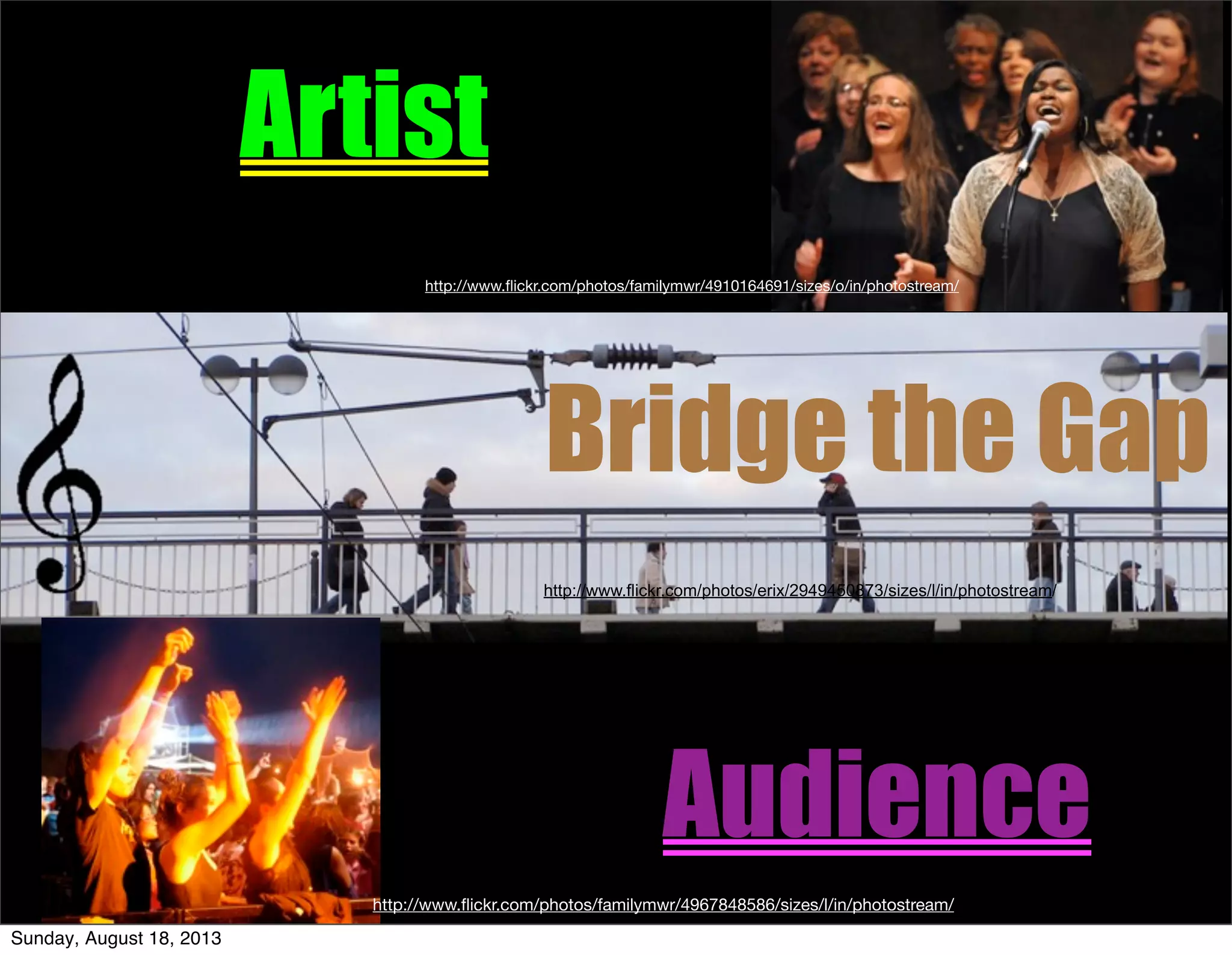 Bridge the Gap
Artist
Audience
http://www.ﬂickr.com/photos/familymwr/4967848586/sizes/l/in/photostream/
http://www.ﬂickr.com/photos/familymwr/4910164691/sizes/o/in/photostream/
http://www.flickr.com/photos/erix/2949450873/sizes/l/in/photostream/
Sunday, August 18, 2013
 