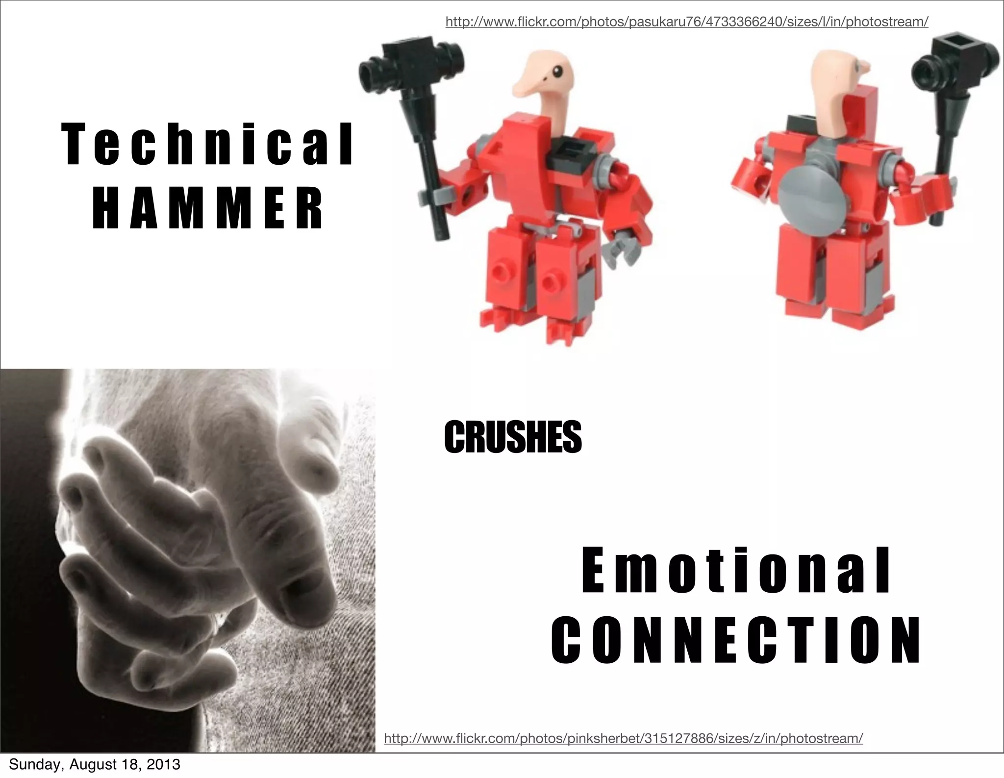 Te c h n i c a l
H A M M E R
E m o t i o n a l
C O N N E C T I O N
CRUSHES
http://www.ﬂickr.com/photos/pasukaru76/4733366240/sizes/l/in/photostream/
http://www.ﬂickr.com/photos/pinksherbet/315127886/sizes/z/in/photostream/
Sunday, August 18, 2013
 