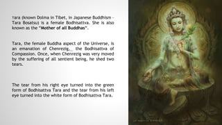 Tara (known Dolma in Tibet, in Japanese Buddhism –
Tara Bosatsu) is a female Bodhisattva. She is also
known as the “Mother of all Buddhas“.
Tara, the female Buddha aspect of the Universe, is
an emanation of Chenrezig, the Bodhisattva of
Compassion. Once, when Chenrezig was very moved
by the suffering of all sentient being, he shed two
tears.
The tear from his right eye turned into the green
form of Bodhisattva Tara and the tear from his left
eye turned into the white form of Bodhisattva Tara.
 