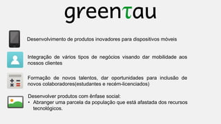 Desenvolvimento de produtos inovadores para dispositivos móveis

Integração de vários tipos de negócios visando dar mobilidade aos
nossos clientes
Formação de novos talentos, dar oportunidades para inclusão de
novos colaboradores(estudantes e recém-licenciados)
Desenvolver produtos com ênfase social:
• Abranger uma parcela da população que está afastada dos recursos
tecnológicos.

 