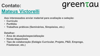 Contato:
Mateus Victorelli
Aos interessados enviar material para avaliação e seleção:
• Currículo
• Portfólio
• Trabalhos práticos (Seminários, Simpósios, etc.)
Detalhar:
• Área de atuação/especialização
• Horas disponíveis
• Tipo de colaboração (Estágio Curricular, Projeto, P&D, Emprego,
Freelancer, etc.)

 