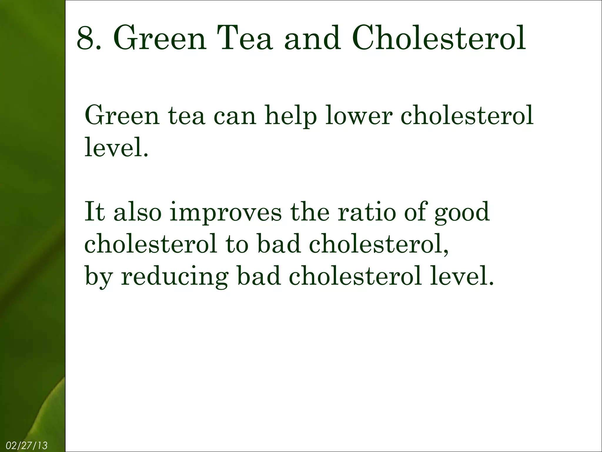 8. Green Tea and Cholesterol

           Green tea can help lower cholesterol
           level.

           It also improves the ratio of good
           cholesterol to bad cholesterol,
           by reducing bad cholesterol level.




02/27/13            Free Template from www.brainybetty.com   10
 