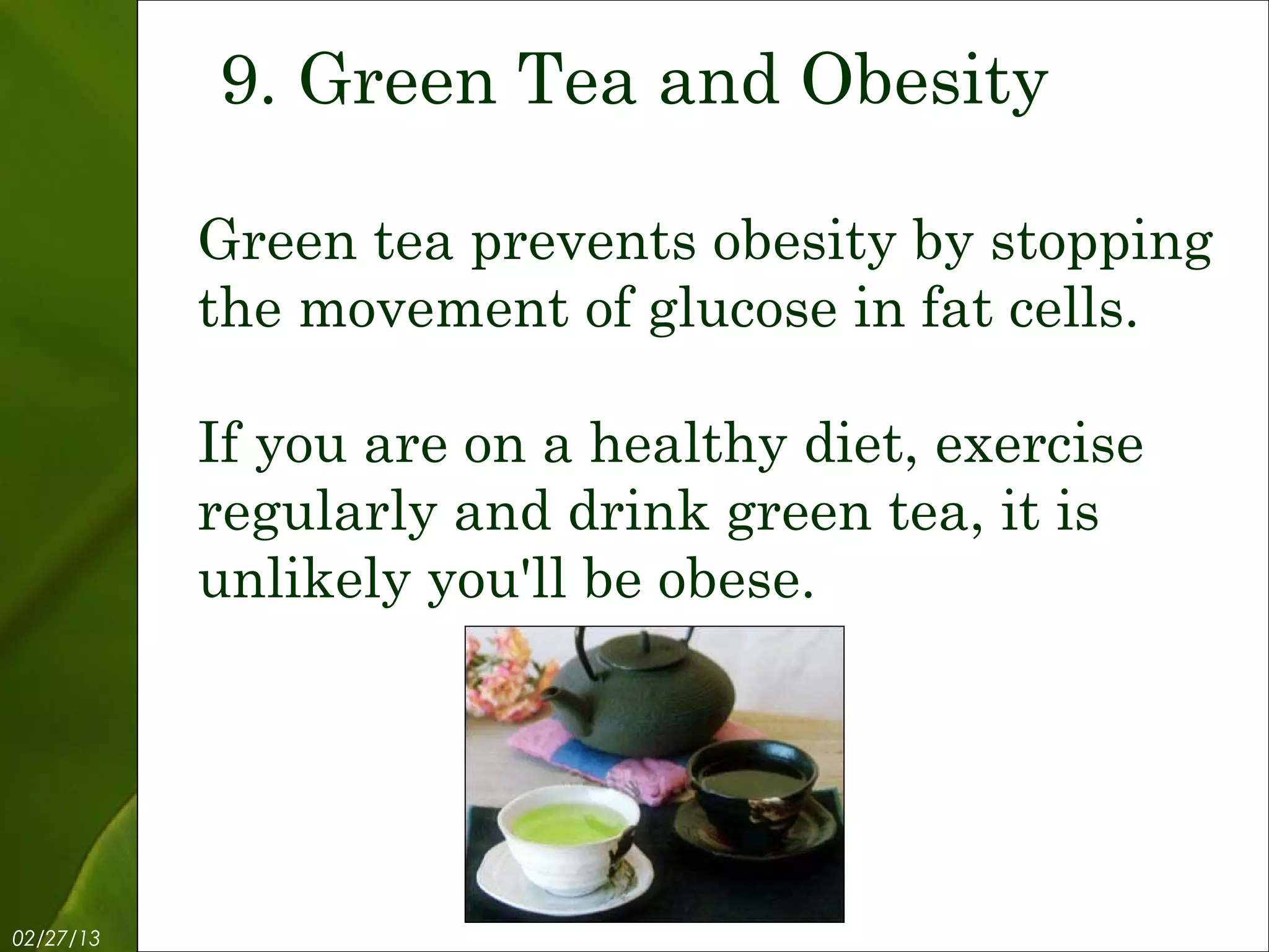 9. Green Tea and Obesity

           Green tea prevents obesity by stopping
           the movement of glucose in fat cells.

           If you are on a healthy diet, exercise
           regularly and drink green tea, it is
           unlikely you'll be obese.




02/27/13           Free Template from www.brainybetty.com   11
 