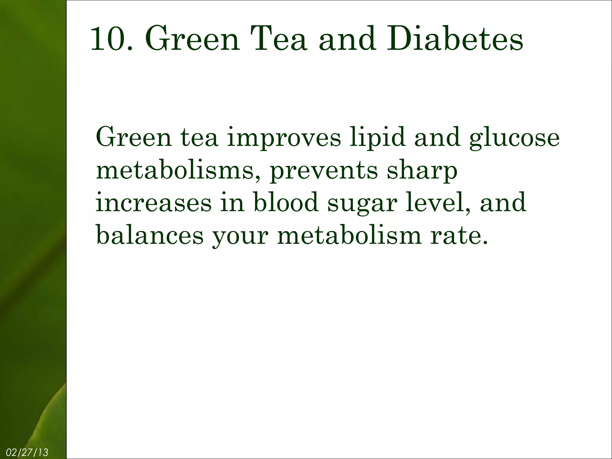 10. Green Tea and Diabetes

           Green tea improves lipid and glucose
           metabolisms, prevents sharp
           increases in blood sugar level, and
           balances your metabolism rate.




02/27/13          Free Template from www.brainybetty.com   12
 