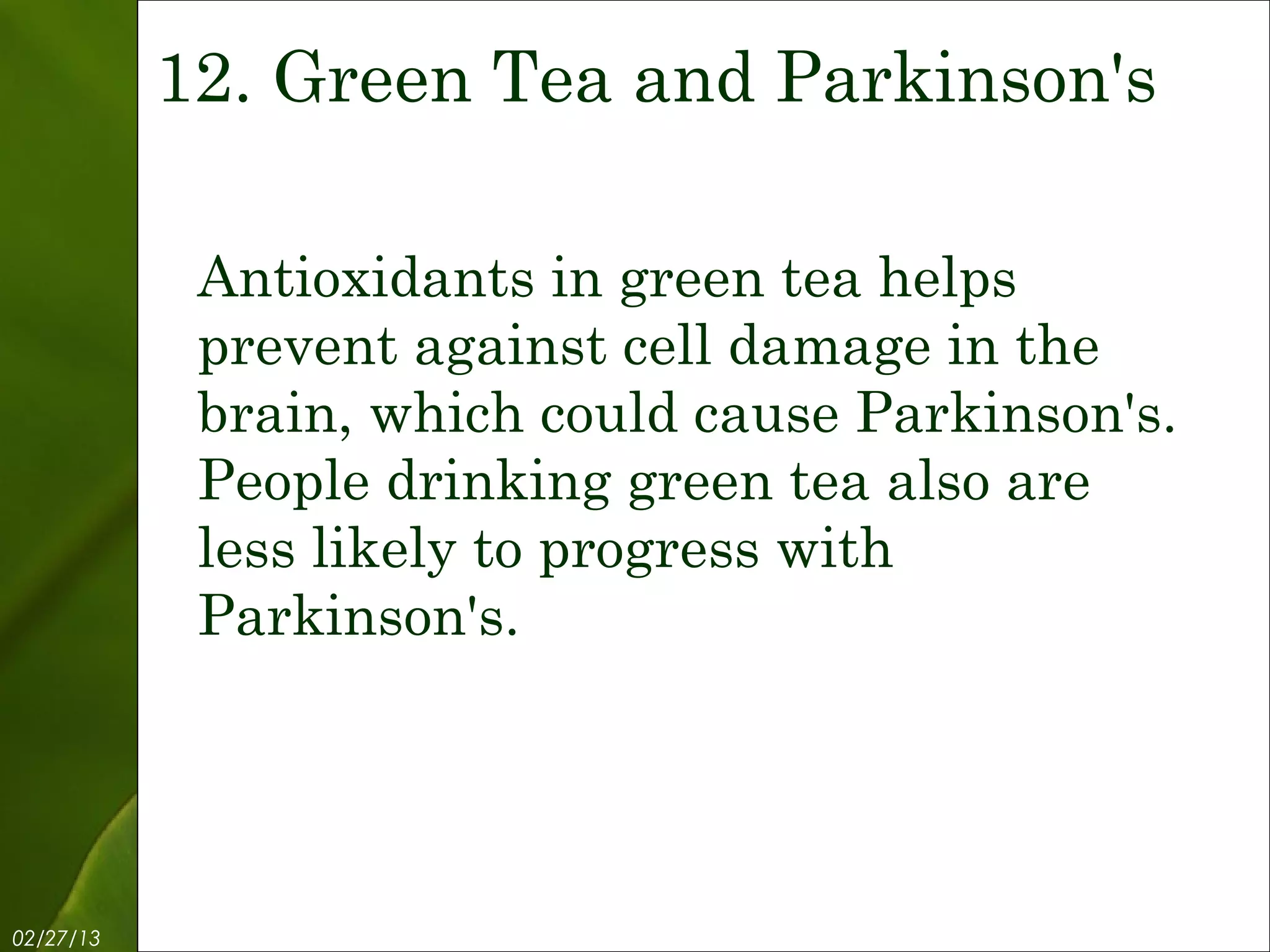 12. Green Tea and Parkinson's

            Antioxidants in green tea helps
            prevent against cell damage in the
            brain, which could cause Parkinson's.
            People drinking green tea also are
            less likely to progress with
            Parkinson's.




02/27/13            Free Template from www.brainybetty.com   14
 