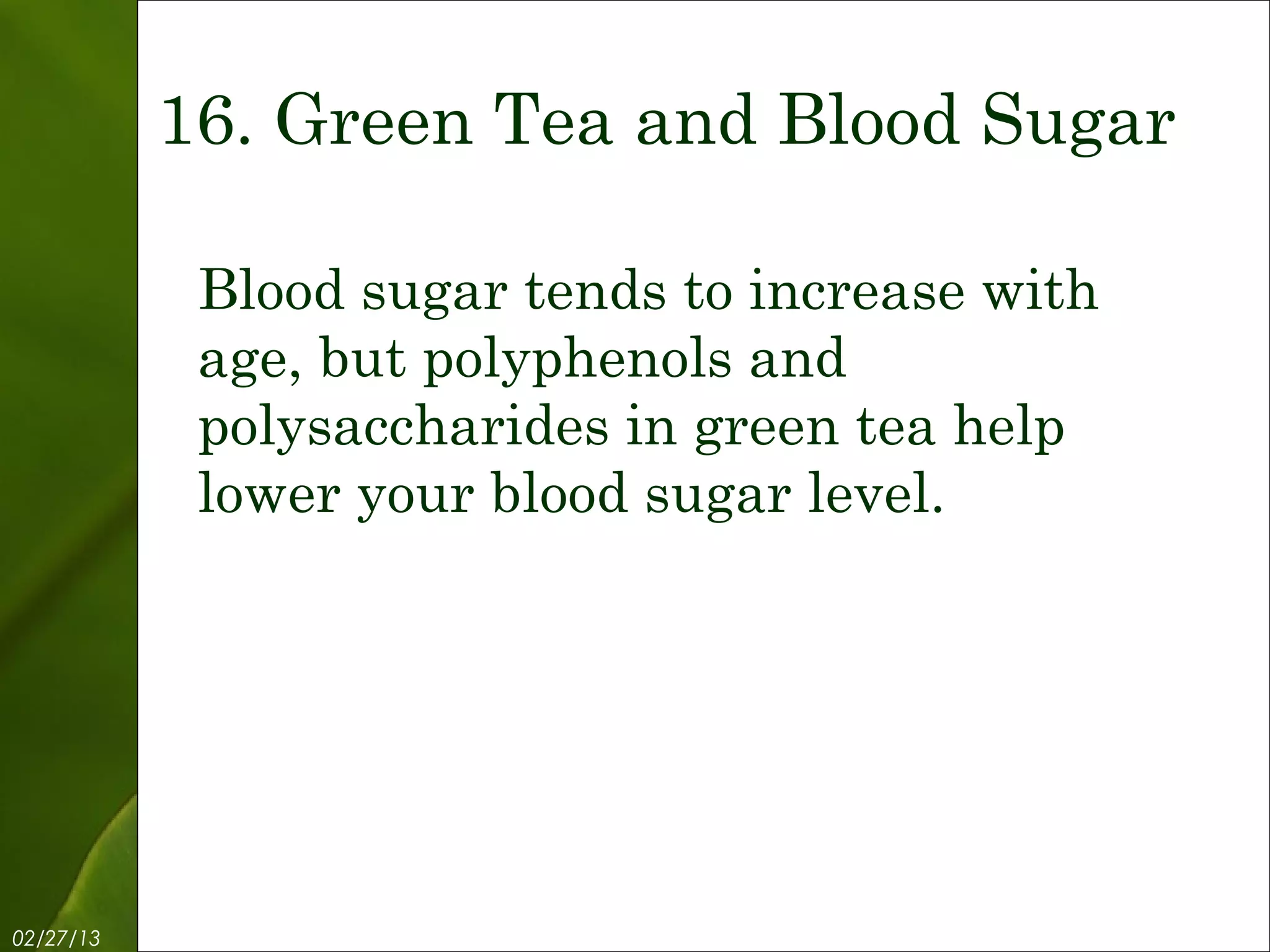 16. Green Tea and Blood Sugar

            Blood sugar tends to increase with
            age, but polyphenols and
            polysaccharides in green tea help
            lower your blood sugar level.




02/27/13            Free Template from www.brainybetty.com   18
 