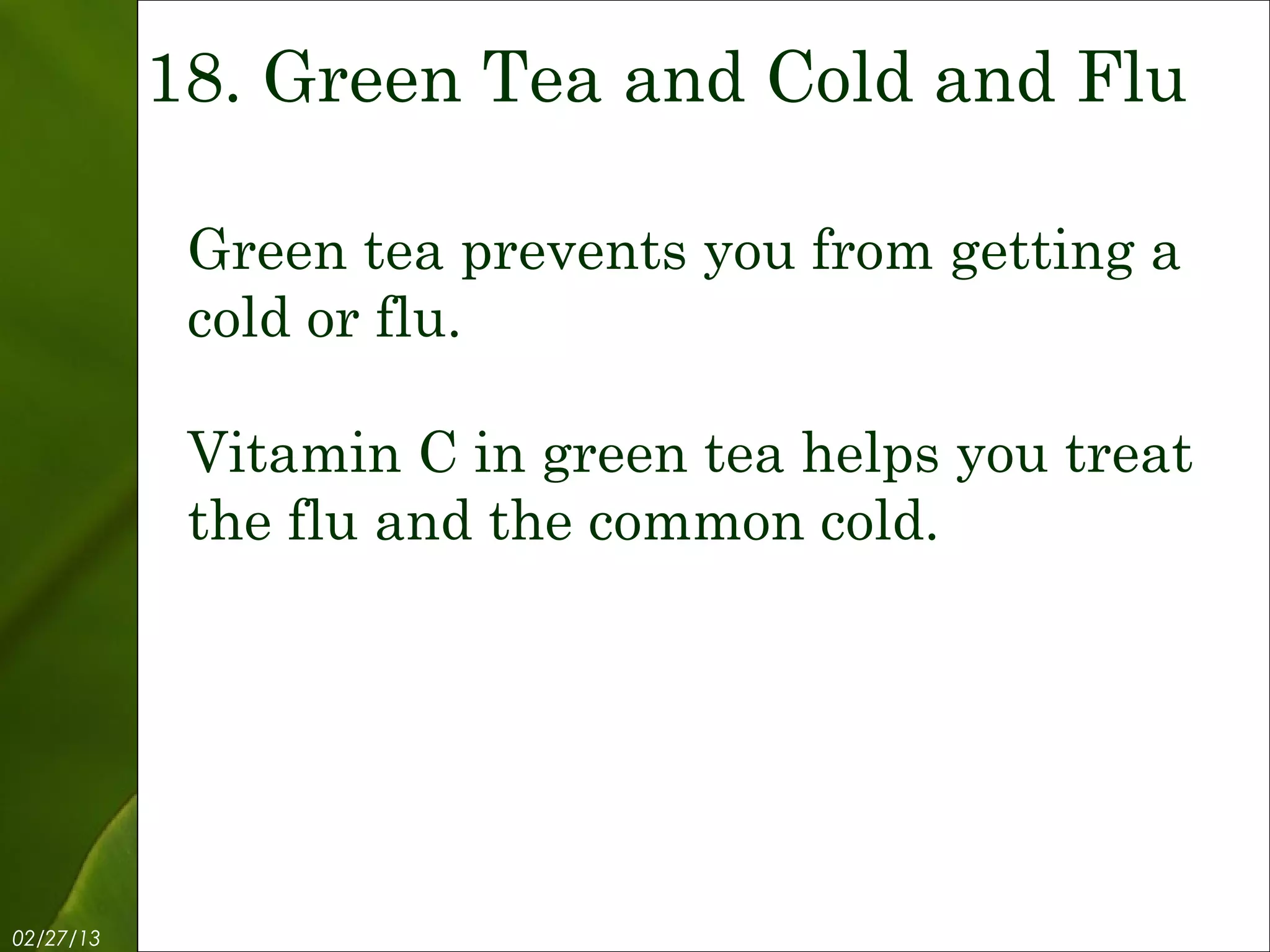 18. Green Tea and Cold and Flu

            Green tea prevents you from getting a
            cold or flu.

            Vitamin C in green tea helps you treat
            the flu and the common cold.




02/27/13            Free Template from www.brainybetty.com   20
 