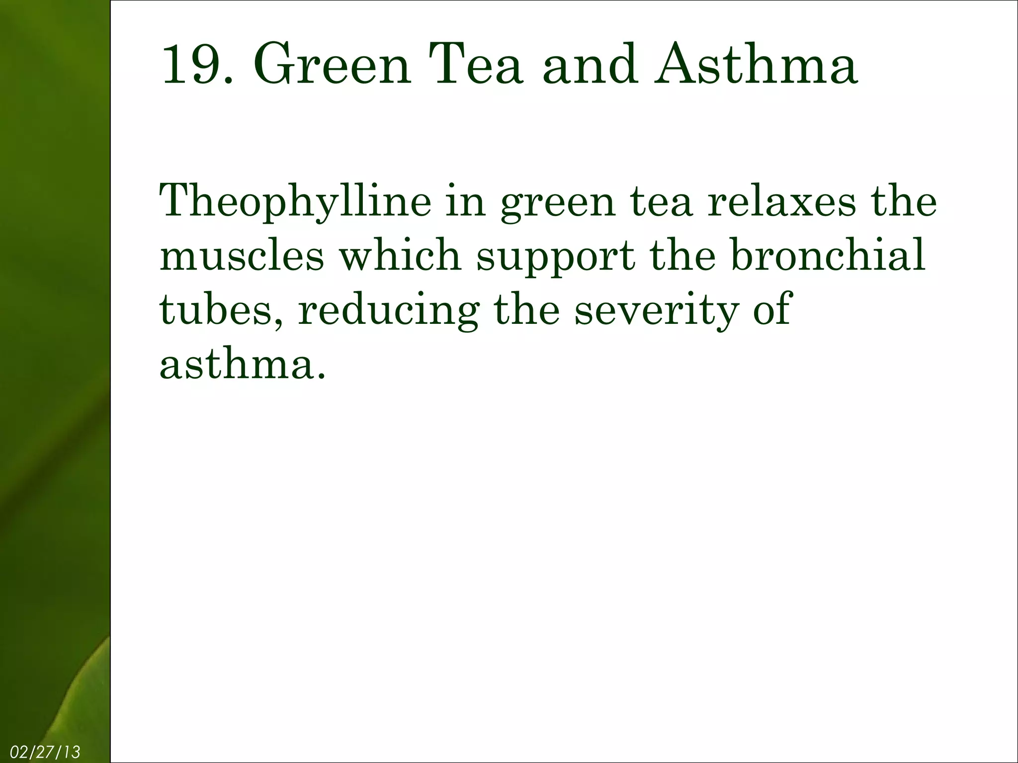 19. Green Tea and Asthma

           Theophylline in green tea relaxes the
           muscles which support the bronchial
           tubes, reducing the severity of
           asthma.




02/27/13           Free Template from www.brainybetty.com   21
 