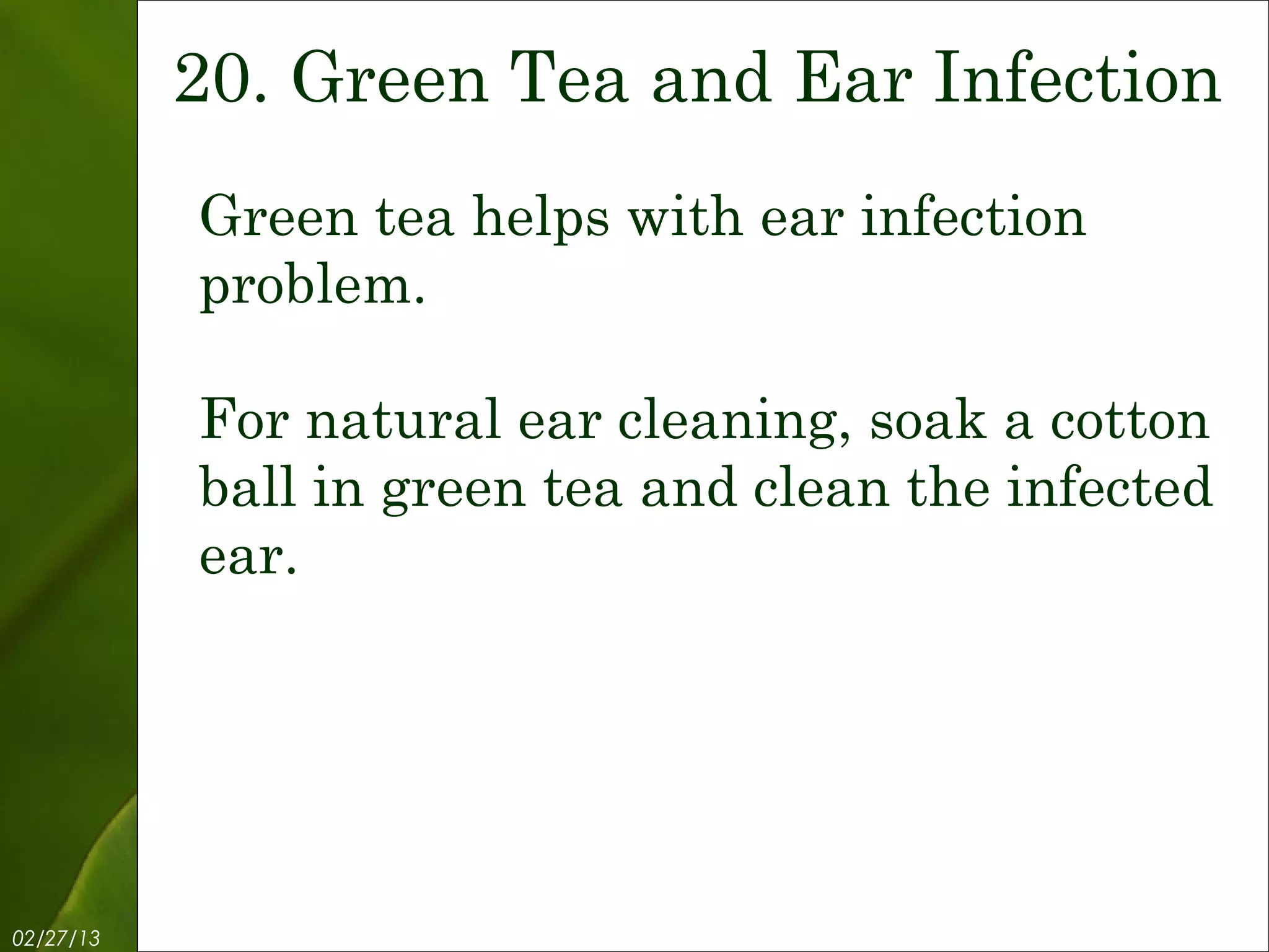 20. Green Tea and Ear Infection
           Green tea helps with ear infection
           problem.

           For natural ear cleaning, soak a cotton
           ball in green tea and clean the infected
           ear.




02/27/13           Free Template from www.brainybetty.com   22
 