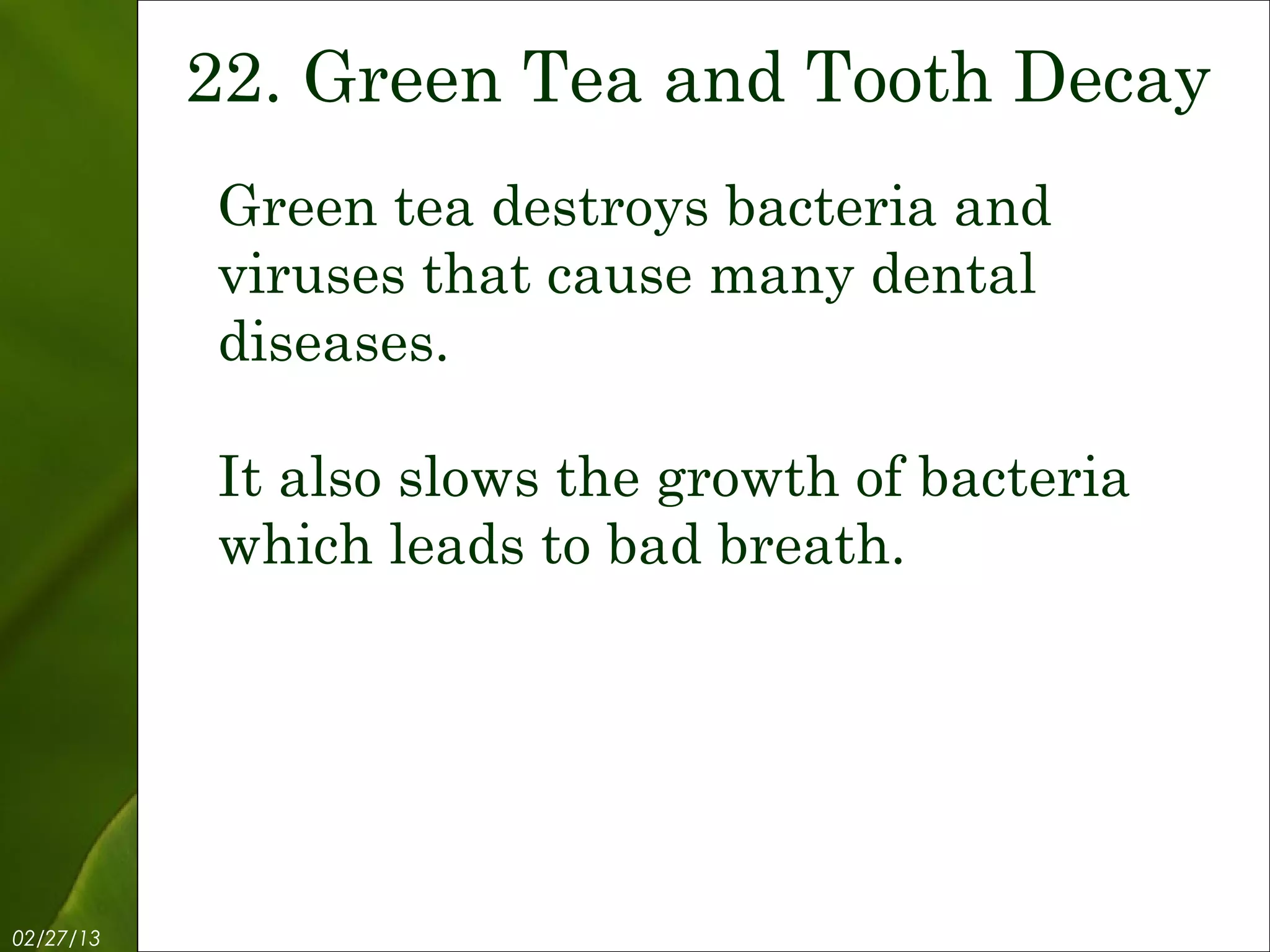 22. Green Tea and Tooth Decay
           Green tea destroys bacteria and
           viruses that cause many dental
           diseases.

           It also slows the growth of bacteria
           which leads to bad breath.




02/27/13          Free Template from www.brainybetty.com   24
 