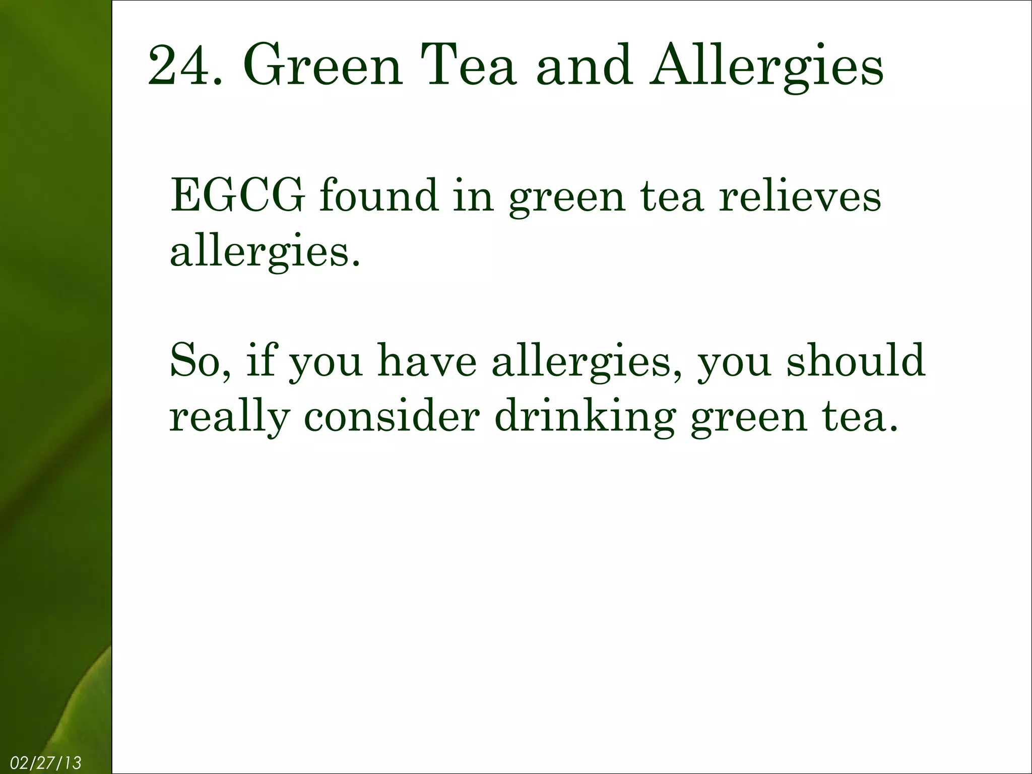 24. Green Tea and Allergies

           EGCG found in green tea relieves
           allergies.

           So, if you have allergies, you should
           really consider drinking green tea.




02/27/13           Free Template from www.brainybetty.com   26
 