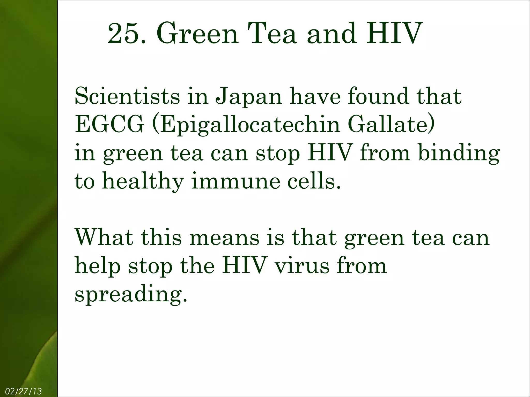 25. Green Tea and HIV

           Scientists in Japan have found that
           EGCG (Epigallocatechin Gallate)
           in green tea can stop HIV from binding
           to healthy immune cells.

           What this means is that green tea can
           help stop the HIV virus from
           spreading.


02/27/13           Free Template from www.brainybetty.com   27
 