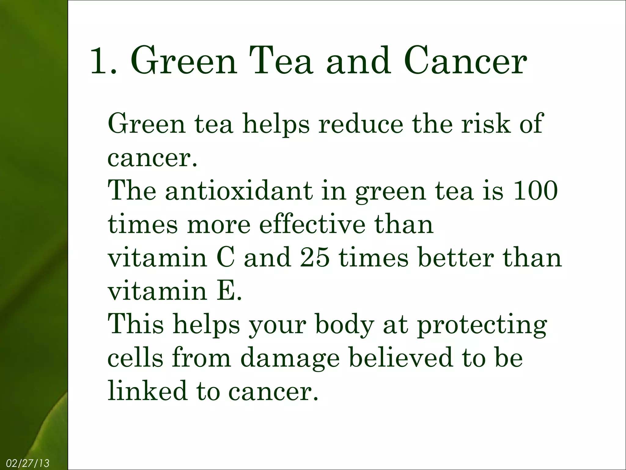 1. Green Tea and Cancer
            Green tea helps reduce the risk of
            cancer.
            The antioxidant in green tea is 100
            times more effective than
            vitamin C and 25 times better than
            vitamin E.
            This helps your body at protecting
            cells from damage believed to be
            linked to cancer.

02/27/13           Free Template from www.brainybetty.com   3
 