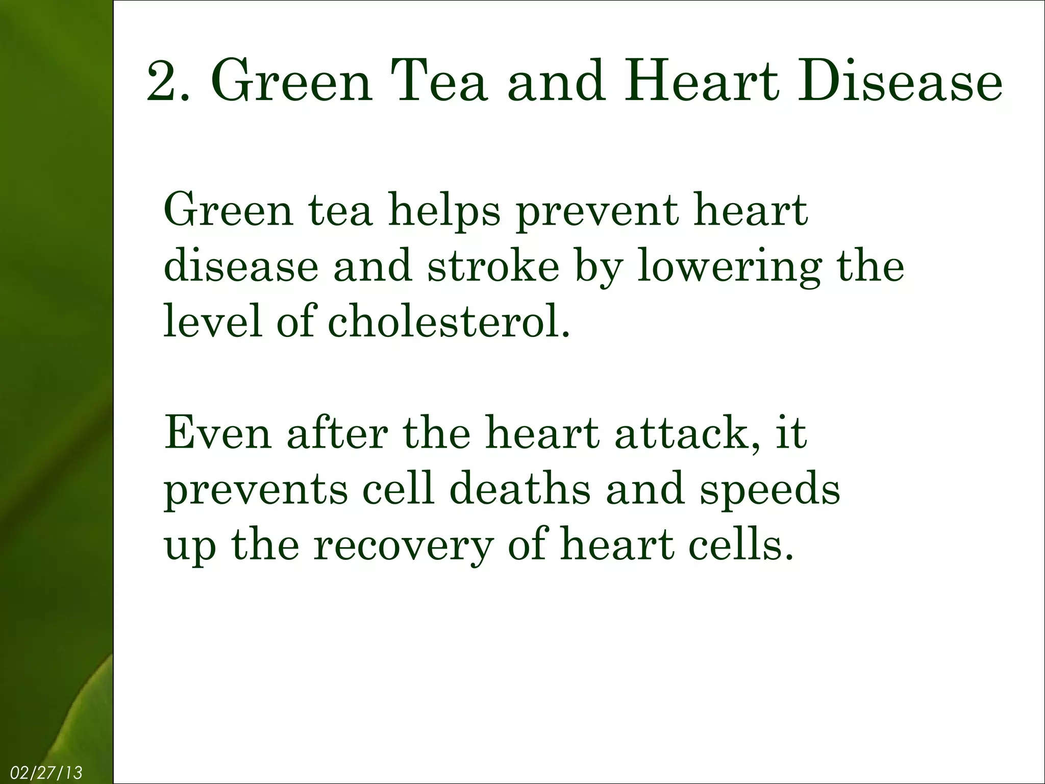 2. Green Tea and Heart Disease

           Green tea helps prevent heart
           disease and stroke by lowering the
           level of cholesterol.

           Even after the heart attack, it
           prevents cell deaths and speeds
           up the recovery of heart cells.



02/27/13           Free Template from www.brainybetty.com   4
 