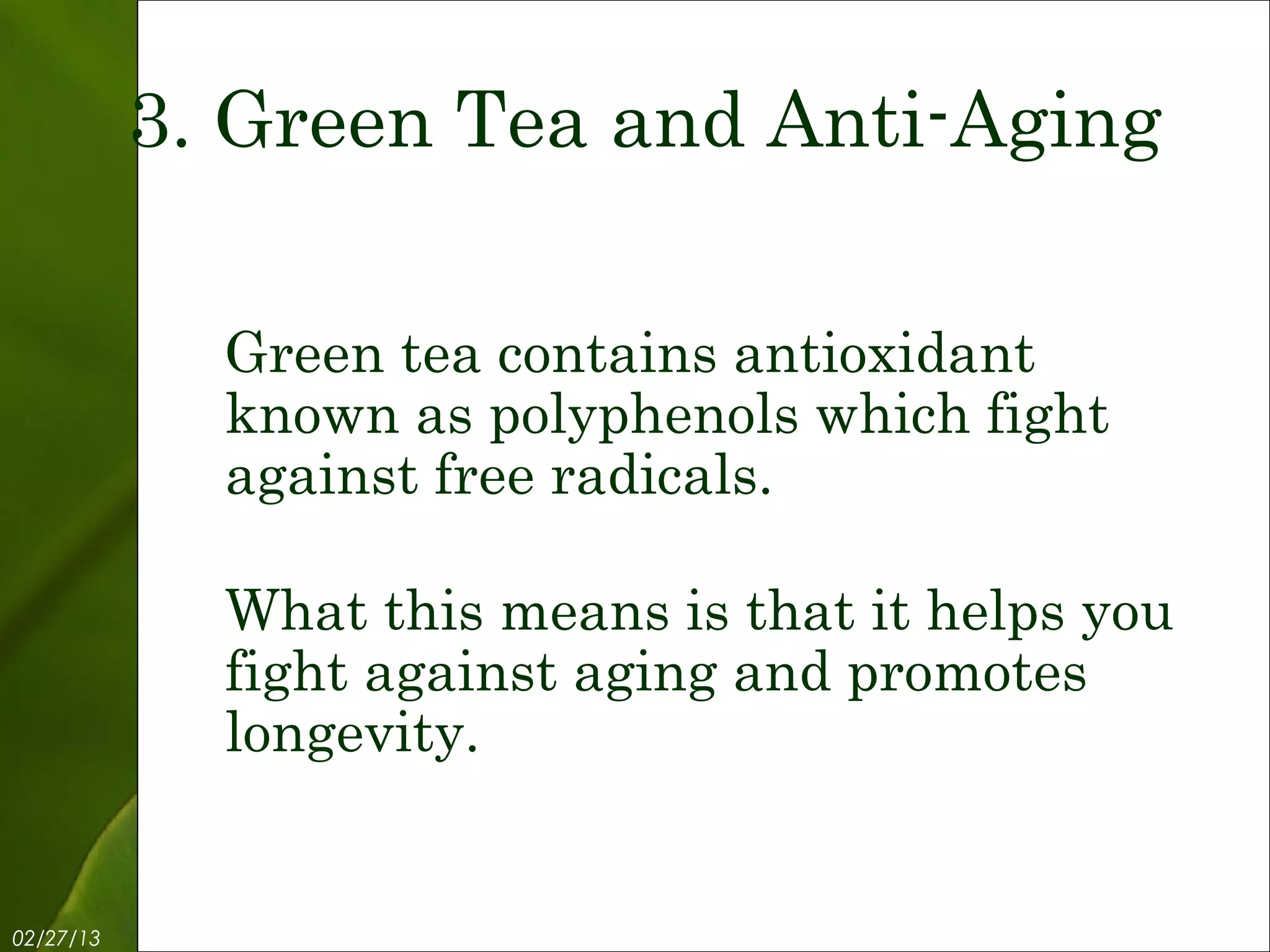 3. Green Tea and Anti-Aging

             Green tea contains antioxidant
             known as polyphenols which fight
             against free radicals.

             What this means is that it helps you
             fight against aging and promotes
             longevity.


02/27/13            Free Template from www.brainybetty.com   5
 