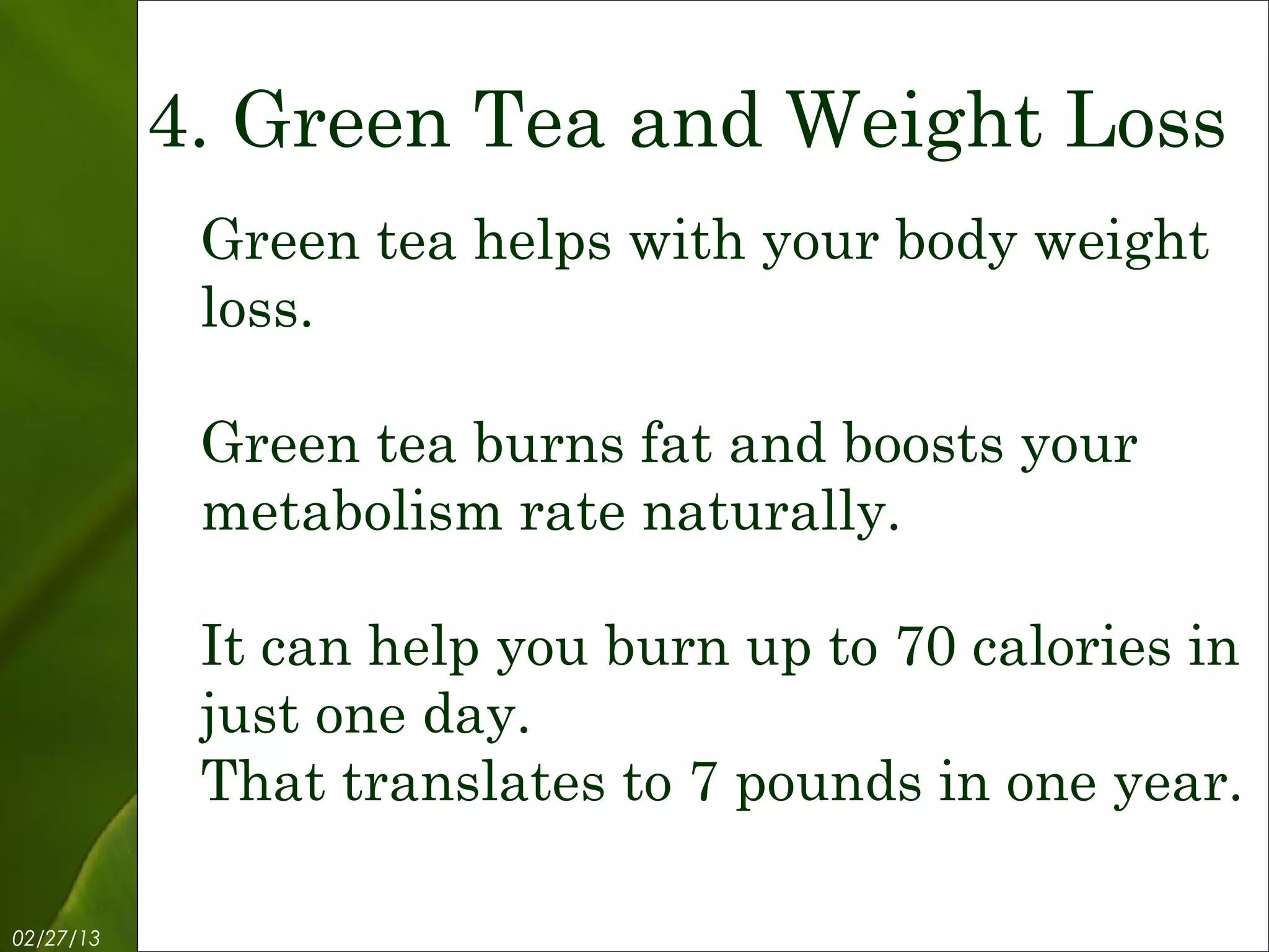 4. Green Tea and Weight Loss
            Green tea helps with your body weight
            loss.

            Green tea burns fat and boosts your
            metabolism rate naturally.

            It can help you burn up to 70 calories in
            just one day.
            That translates to 7 pounds in one year.

02/27/13            Free Template from www.brainybetty.com   6
 