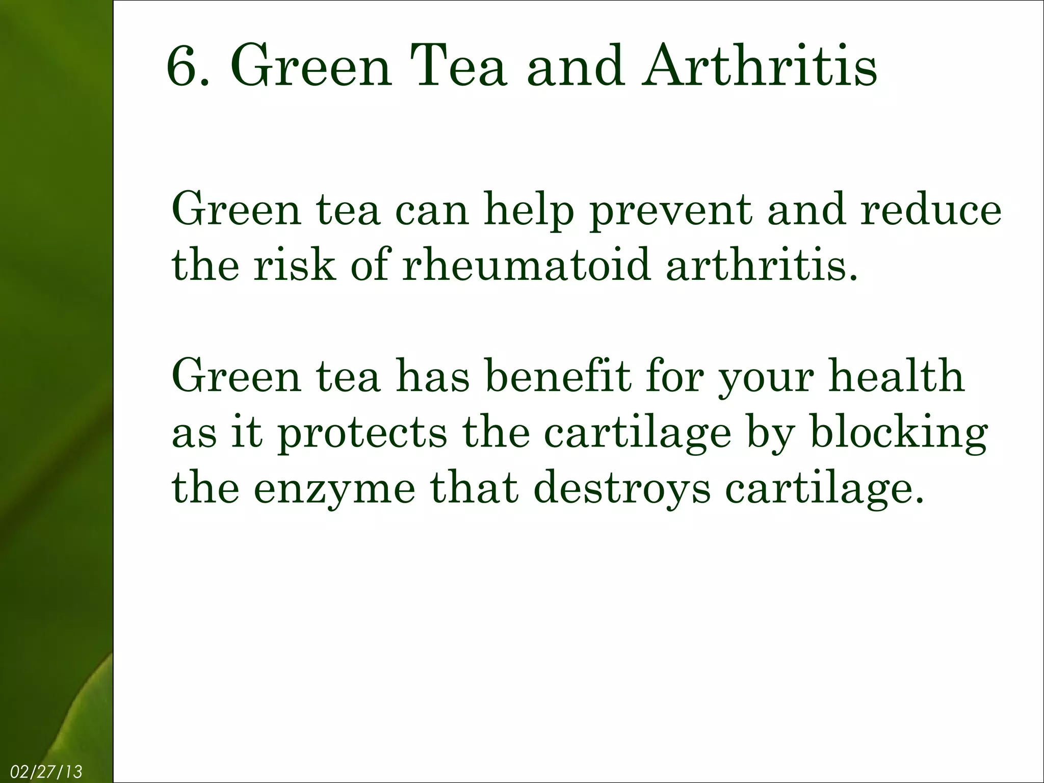 6. Green Tea and Arthritis

           Green tea can help prevent and reduce
           the risk of rheumatoid arthritis.

           Green tea has benefit for your health
           as it protects the cartilage by blocking
           the enzyme that destroys cartilage.




02/27/13           Free Template from www.brainybetty.com   8
 