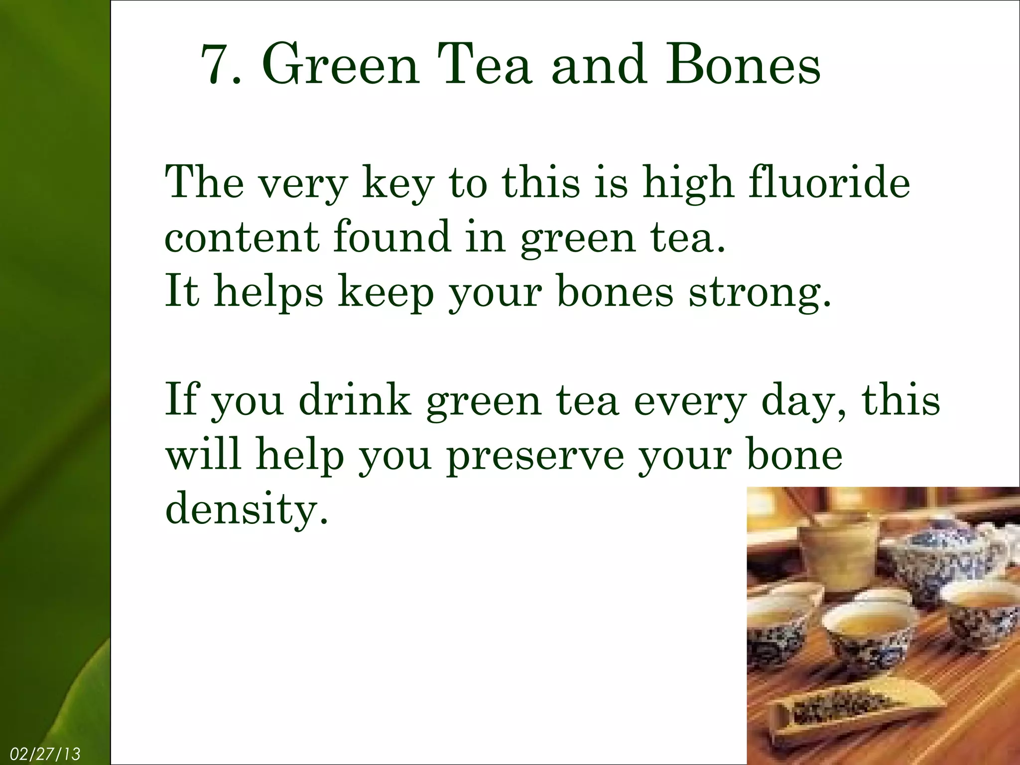 7. Green Tea and Bones

           The very key to this is high fluoride
           content found in green tea.
           It helps keep your bones strong.

           If you drink green tea every day, this
           will help you preserve your bone
           density.




02/27/13           Free Template from www.brainybetty.com   9
 