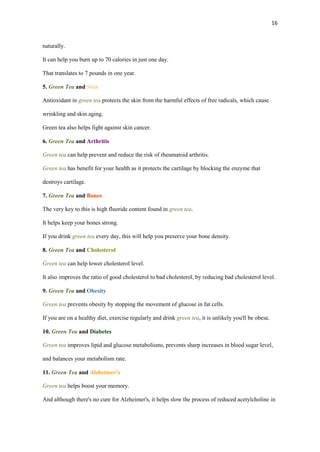 16

naturally.
It can help you burn up to 70 calories in just one day.
That translates to 7 pounds in one year.
5. Green Tea and Skin
Antioxidant in green tea protects the skin from the harmful effects of free radicals, which cause
wrinkling and skin aging.
Green tea also helps fight against skin cancer.
6. Green Tea and Arthritis
Green tea can help prevent and reduce the risk of rheumatoid arthritis.
Green tea has benefit for your health as it protects the cartilage by blocking the enzyme that
destroys cartilage.
7. Green Tea and Bones
The very key to this is high fluoride content found in green tea.
It helps keep your bones strong.
If you drink green tea every day, this will help you preserve your bone density.
8. Green Tea and Cholesterol
Green tea can help lower cholesterol level.
It also improves the ratio of good cholesterol to bad cholesterol, by reducing bad cholesterol level.
9. Green Tea and Obesity
Green tea prevents obesity by stopping the movement of glucose in fat cells.
If you are on a healthy diet, exercise regularly and drink green tea, it is unlikely you'll be obese.
10. Green Tea and Diabetes
Green tea improves lipid and glucose metabolisms, prevents sharp increases in blood sugar level,
and balances your metabolism rate.
11. Green Tea and Alzheimer's
Green tea helps boost your memory.
And although there's no cure for Alzheimer's, it helps slow the process of reduced acetylcholine in

 