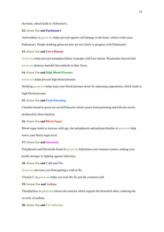 17

the brain, which leads to Alzheimer's.
12. Green Tea and Parkinson's
Antioxidants in green tea helps prevent against cell damage in the brain, which could cause
Parkinson's. People drinking green tea also are less likely to progress with Parkinson's.
13. Green Tea and Liver Disease
Green tea helps prevent transplant failure in people with liver failure. Researches showed that
green tea destroys harmful free radicals in fatty livers.
14. Green Tea and High Blood Pressure
Green tea helps prevent high blood pressure.
Drinking green tea helps keep your blood pressure down by repressing angiotensin, which leads to
high blood pressure.
15. Green Tea and Food Poisoning
Catechin found in green tea can kill bacteria which causes food poisoning and kills the toxins
produced by those bacteria.
16. Green Tea and Blood Sugar
Blood sugar tends to increase with age, but polyphenols and polysaccharides in green tea help
lower your blood sugar level.
17. Green Tea and Immunity
Polyphenols and flavenoids found in green tea help boost your immune system, making your
health stronger in fighting against infections.
18. Green Tea and Cold and Flu
Green tea prevents you from getting a cold or flu.
Vitamin C in green tea helps you treat the flu and the common cold.
19. Green Tea and Asthma
Theophylline in green tea relaxes the muscles which support the bronchial tubes, reducing the
severity of asthma.
20. Green Tea and Ear Infection

 