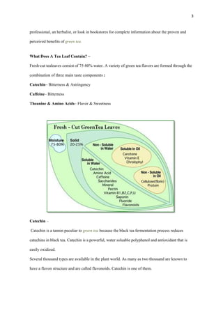3

professional, an herbalist, or look in bookstores for complete information about the proven and
perceived benefits of green tea.
What Does A Tea Leaf Contain? –
Fresh-cut tealeaves consist of 75-80% water. A variety of green tea flavors are formed through the
combination of three main taste components :
Catechin– Bitterness & Astringency
Caffeine– Bitterness
Theanine & Amino Acids– Flavor & Sweetness

Catechin –
Catechin is a tannin peculiar to green tea because the black tea fermentation process reduces
catechins in black tea. Catechin is a powerful, water soluable polyphenol and antioxidant that is
easily oxidized.
Several thousand types are available in the plant world. As many as two thousand are known to
have a flavon structure and are called flavonoids. Catechin is one of them.

 