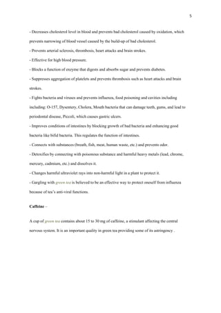 5

- Decreases cholesterol level in blood and prevents bad cholesterol caused by oxidation, which
prevents narrowing of blood vessel caused by the build-up of bad cholesterol.
- Prevents arterial sclerosis, thrombosis, heart attacks and brain strokes.
- Effective for high blood pressure.
- Blocks a function of enzyme that digests and absorbs sugar and prevents diabetes.
- Suppresses aggregation of platelets and prevents thrombosis such as heart attacks and brain
strokes.
- Fights bacteria and viruses and prevents influenza, food poisoning and cavities including
including: O-157, Dysentery, Cholera, Mouth bacteria that can damage teeth, gums, and lead to
periodontal disease, Piccoli, which causes gastric ulcers.
- Improves conditions of intestines by blocking growth of bad bacteria and enhancing good
bacteria like bifid bacteria. This regulates the function of intestines.
- Connects with substances (breath, fish, meat, human waste, etc.) and prevents odor.
- Detoxifies by connecting with poisonous substance and harmful heavy metals (lead, chrome,
mercury, cadmium, etc.) and dissolves it.
- Changes harmful ultraviolet rays into non-harmful light in a plant to protect it.
- Gargling with green tea is believed to be an effective way to protect oneself from influenza
because of tea’s anti-viral functions.
Caffeine –

A cup of green tea contains about 15 to 30 mg of caffeine, a stimulant affecting the central
nervous system. It is an important quality in green tea providing some of its astringency .

 