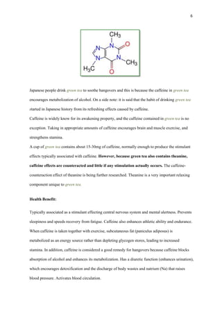6

Japanese people drink green tea to soothe hangovers and this is because the caffeine in green tea
encourages metabolization of alcohol. On a side note: it is said that the habit of drinking green tea
started in Japanese history from its refreshing effects caused by caffeine.
Caffeine is widely know for its awakening property, and the caffeine contained in green tea is no
exception. Taking in appropriate amounts of caffeine encourages brain and muscle exercise, and
strengthens stamina.
A cup of green tea contains about 15-30mg of caffeine, normally enough to produce the stimulant
effects typically associated with caffeine. However, because green tea also contains theanine,
caffeine effects are counteracted and little if any stimulation actually occurs. The caffeinecounteraction effect of theanine is being further researched. Theanine is a very important relaxing
component unique to green tea.

Health Benefit:
Typically associated as a stimulant effecting central nervous system and mental alertness. Prevents
sleepiness and speeds recovery from fatigue. Caffeine also enhances athletic ability and endurance.
When caffeine is taken together with exercise, subcutaneous fat (paniculus adiposus) is
metabolized as an energy source rather than depleting glycogen stores, leading to increased
stamina. In addition, caffeine is considered a good remedy for hangovers because caffeine blocks
absorption of alcohol and enhances its metabolization. Has a diuretic function (enhances urination),
which encourages detoxification and the discharge of body wastes and natrium (Na) that raises
blood pressure. Activates blood circulation.

 